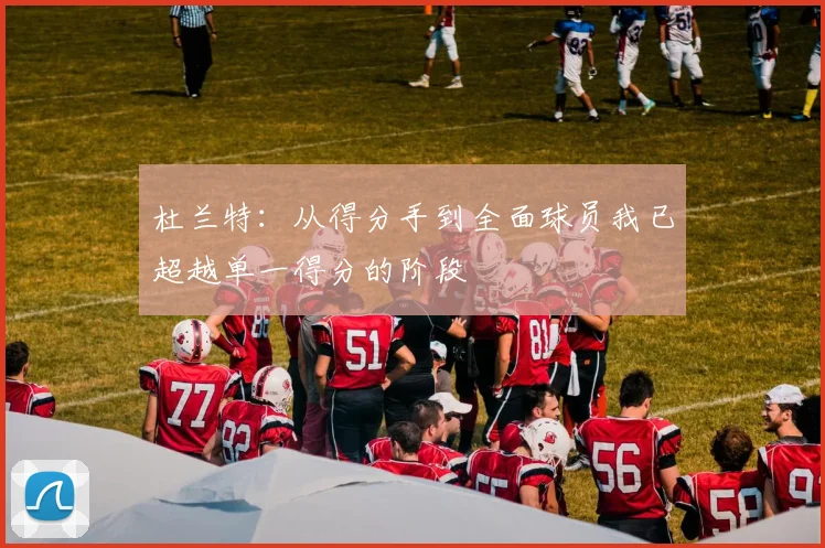 杜兰特：从得分手到全面球员我已超越单一得分的阶段