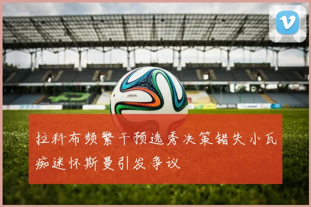 拉科布频繁干预选秀决策错失小瓦痴迷怀斯曼引发争议