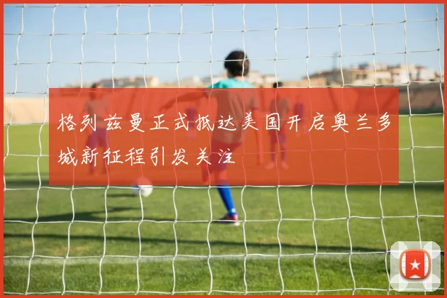格列兹曼正式抵达美国开启奥兰多城新征程引发关注