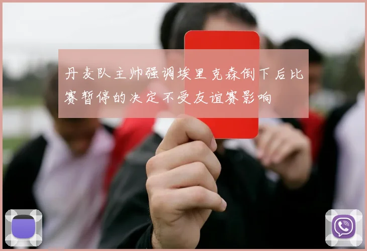 丹麦队主帅强调埃里克森倒下后比赛暂停的决定不受友谊赛影响