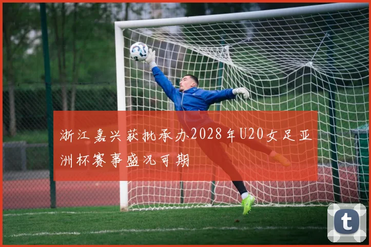 浙江嘉兴获批承办2028年U20女足亚洲杯赛事盛况可期