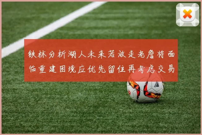 铁林分析湖人未来若放走老詹将面临重建困境应优先留住再考虑交易