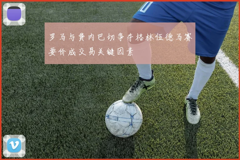 罗马与费内巴切争夺格林伍德马赛要价成交易关键因素