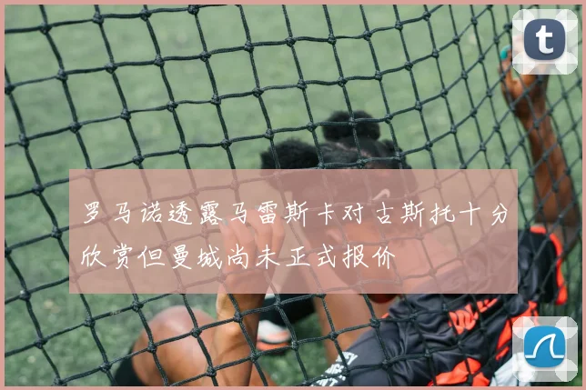 罗马诺透露马雷斯卡对古斯托十分欣赏但曼城尚未正式报价
