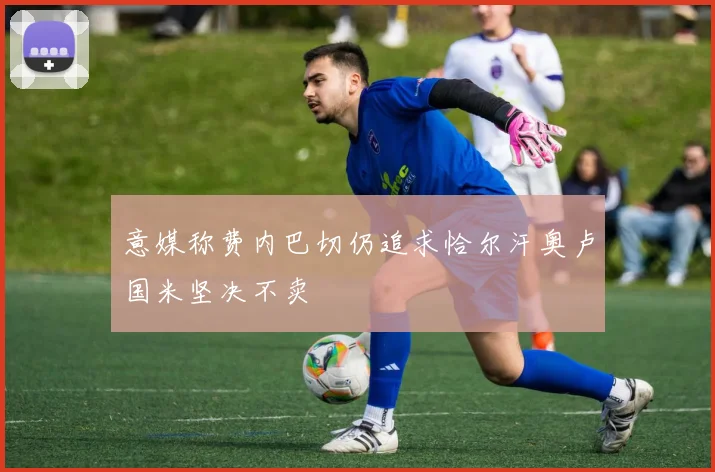 意媒称费内巴切仍追求恰尔汗奥卢国米坚决不卖