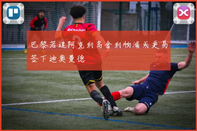 巴黎若追阿克利乌舍利物浦或更易签下迪奥曼德