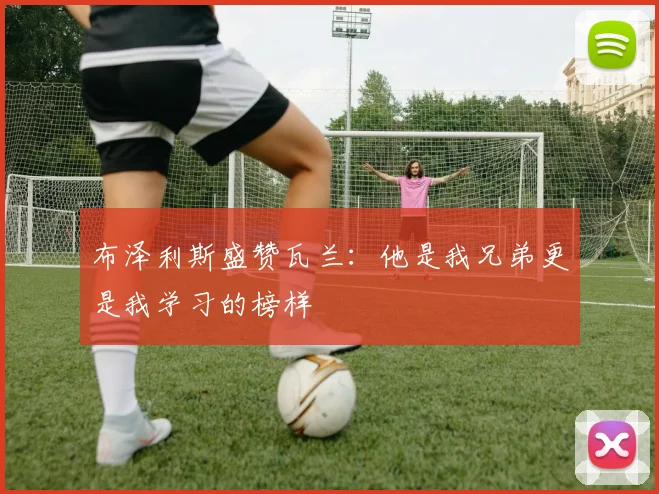 布泽利斯盛赞瓦兰：他是我兄弟更是我学习的榜样