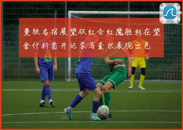 曼联名宿展望双红会红魔胜利在望舍什科首开记录马奎尔表现出色