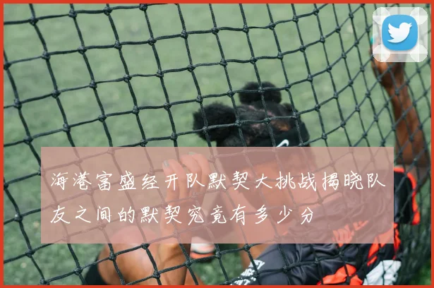 海港富盛经开队默契大挑战揭晓队友之间的默契究竟有多少分