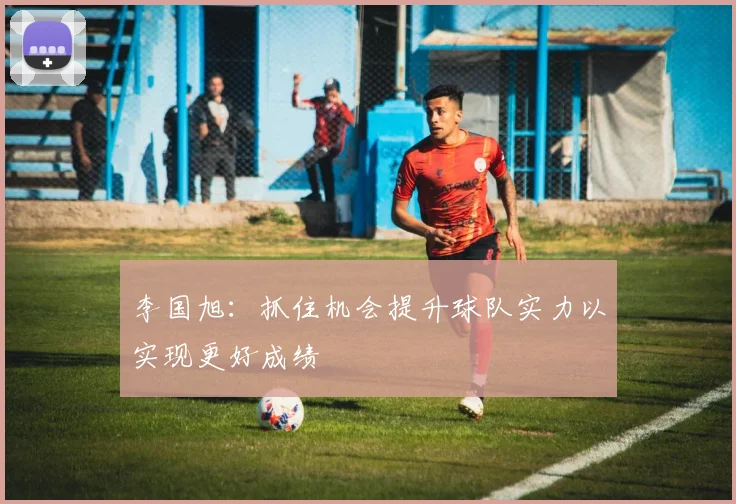 李国旭：抓住机会提升球队实力以实现更好成绩