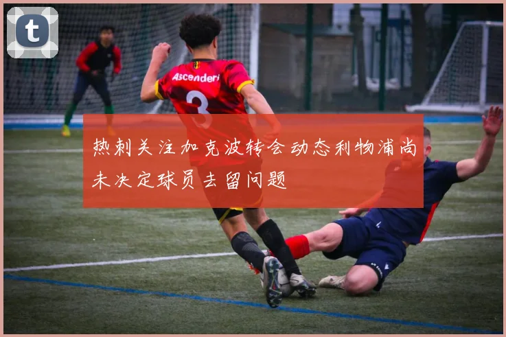 热刺关注加克波转会动态利物浦尚未决定球员去留问题