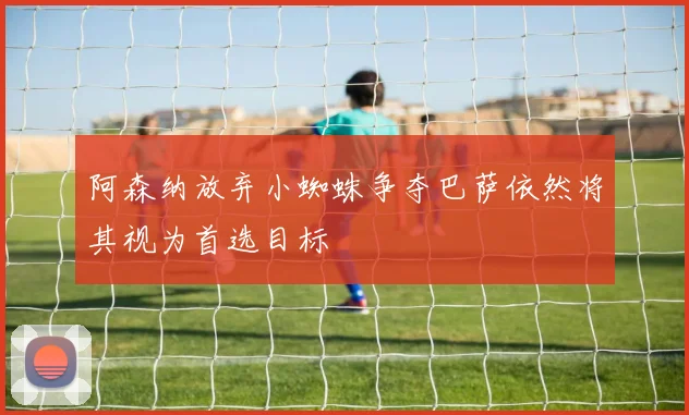 阿森纳放弃小蜘蛛争夺巴萨依然将其视为首选目标