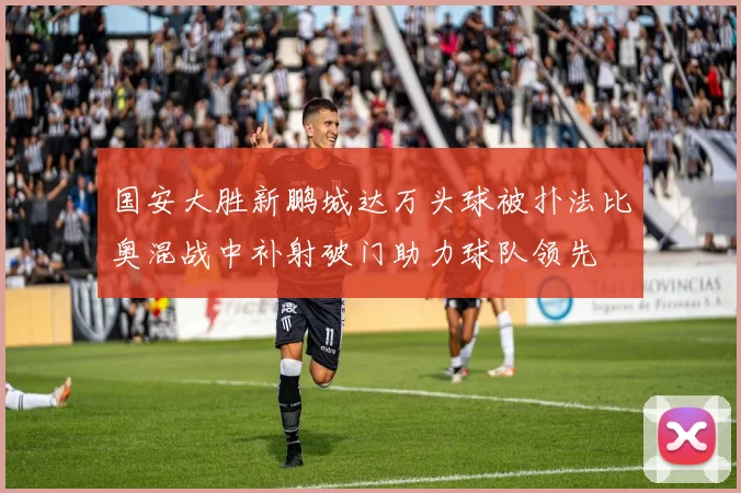 国安大胜新鹏城达万头球被扑法比奥混战中补射破门助力球队领先