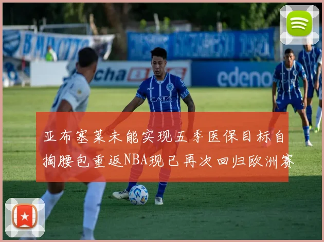亚布塞莱未能实现五季医保目标自掏腰包重返NBA现已再次回归欧洲赛场