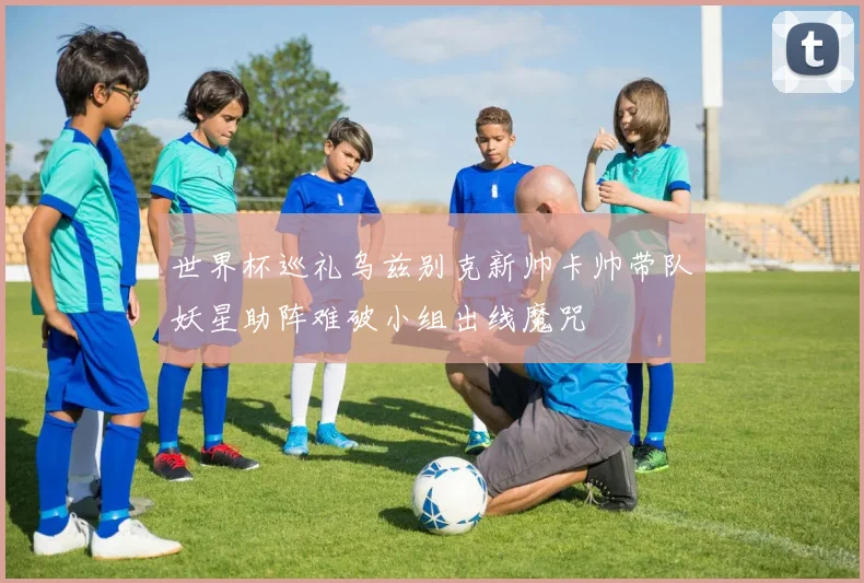 世界杯巡礼乌兹别克新帅卡帅带队妖星助阵难破小组出线魔咒