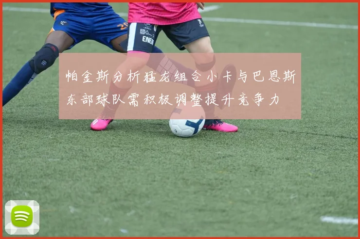 帕金斯分析猛龙组合小卡与巴恩斯东部球队需积极调整提升竞争力