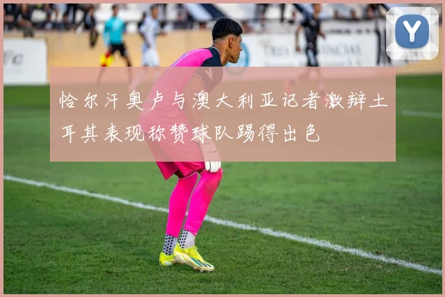 恰尔汗奥卢与澳大利亚记者激辩土耳其表现称赞球队踢得出色