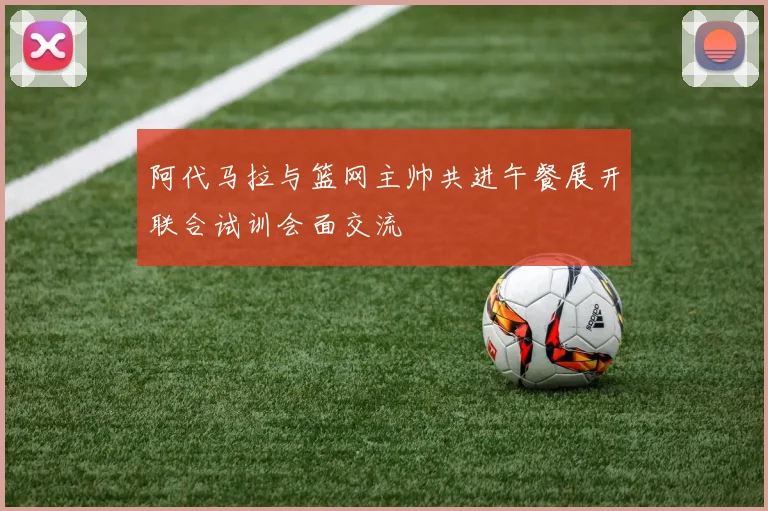 阿代马拉与篮网主帅共进午餐展开联合试训会面交流