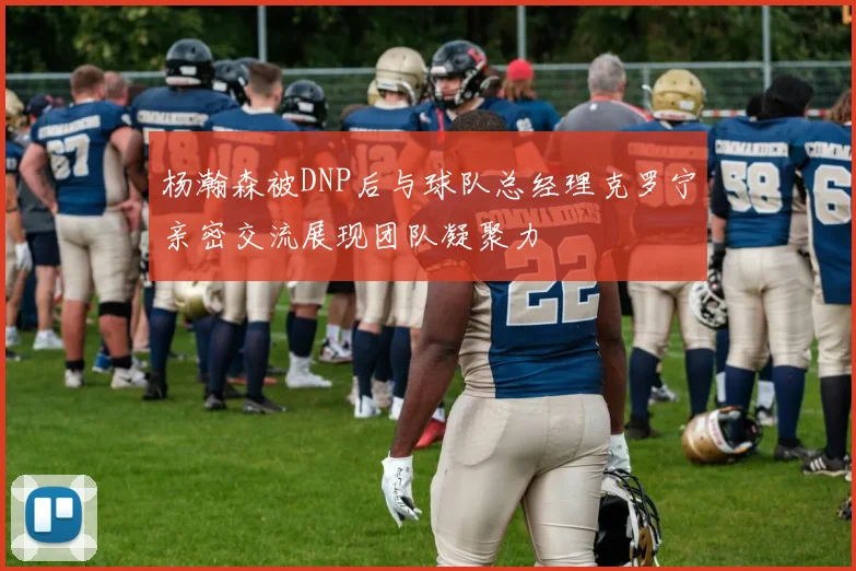 杨瀚森被DNP后与球队总经理克罗宁亲密交流展现团队凝聚力