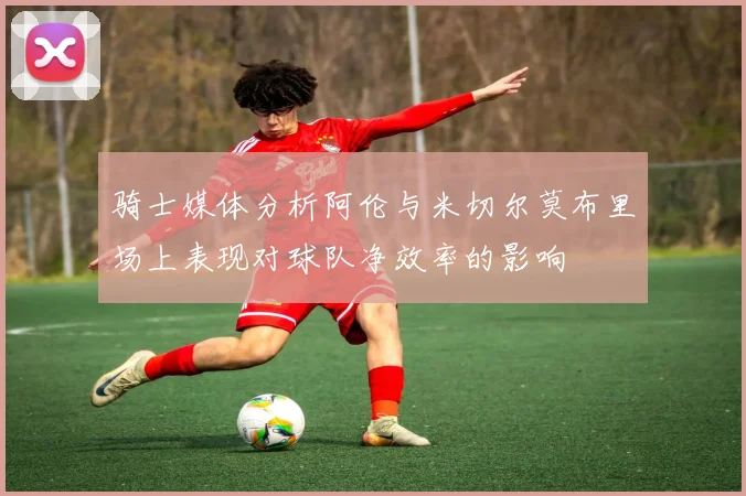 骑士媒体分析阿伦与米切尔莫布里场上表现对球队净效率的影响