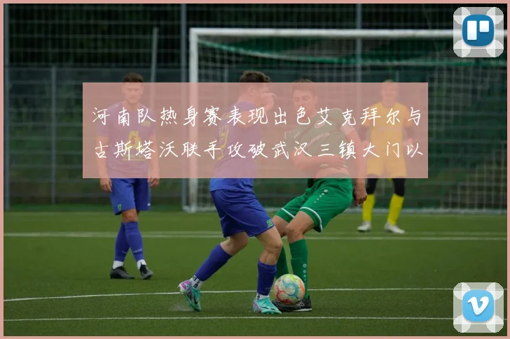 河南队热身赛表现出色艾克拜尔与古斯塔沃联手攻破武汉三镇大门以2-0获胜