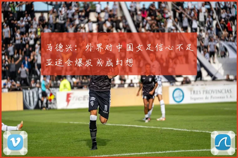 马德兴：外界对中国女足信心不足亚运会爆发或成幻想
