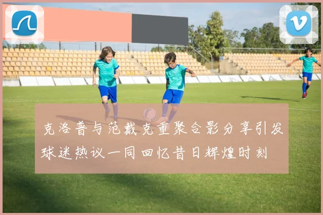克洛普与范戴克重聚合影分享引发球迷热议一同回忆昔日辉煌时刻