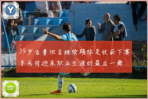 39岁吉鲁坦言继续踢球是收获下赛季或将迎来职业生涯的最后一舞