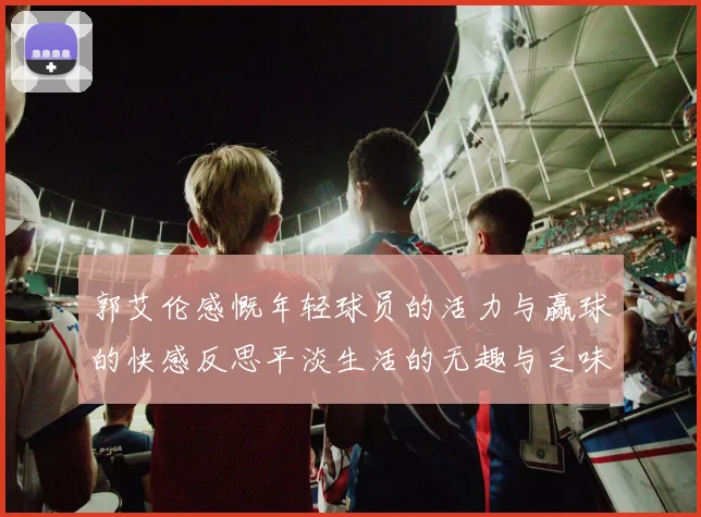 郭艾伦感慨年轻球员的活力与赢球的快感反思平淡生活的无趣与乏味